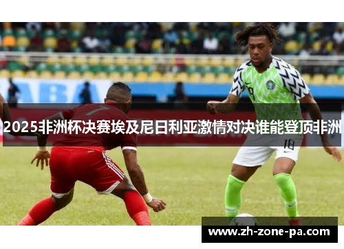 2025非洲杯决赛埃及尼日利亚激情对决谁能登顶非洲 2025非洲杯决赛埃及尼日利亚激情对决谁能登顶非洲