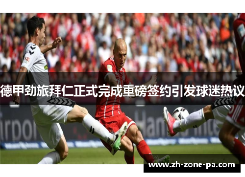 德甲劲旅拜仁正式完成重磅签约引发球迷热议