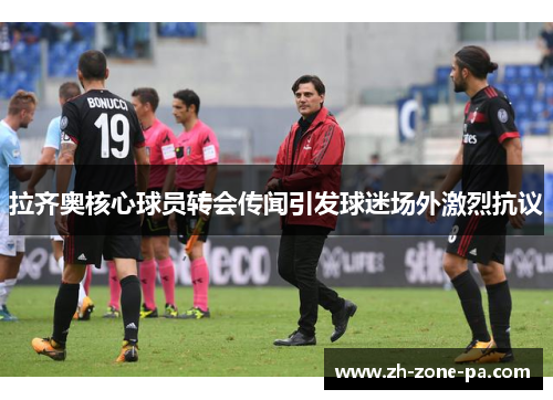 拉齐奥核心球员转会传闻引发球迷场外激烈抗议