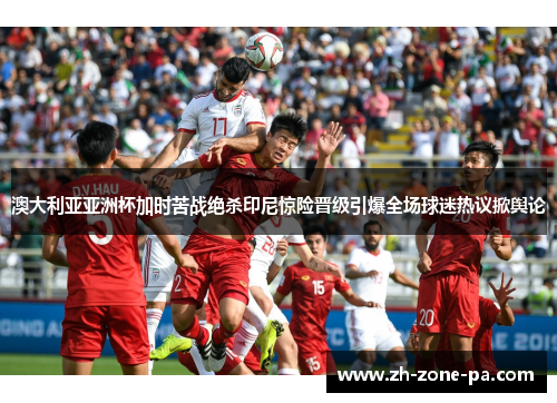 澳大利亚亚洲杯加时苦战绝杀印尼惊险晋级引爆全场球迷热议掀舆论 澳大利亚亚洲杯加时苦战绝杀印尼惊险晋级引爆全场球迷热议掀舆论