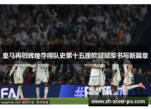 皇马再创辉煌夺得队史第十五座欧冠冠军书写新篇章 皇马再创辉煌夺得队史第十五座欧冠冠军书写新篇章