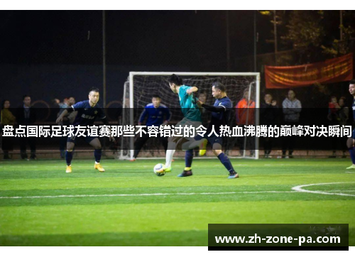 盘点国际足球友谊赛那些不容错过的令人热血沸腾的巅峰对决瞬间 盘点国际足球友谊赛那些不容错过的令人热血沸腾的巅峰对决瞬间