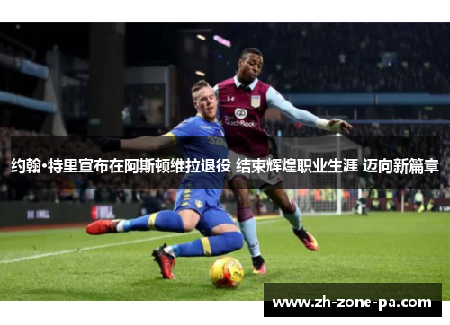 约翰·特里宣布在阿斯顿维拉退役 结束辉煌职业生涯 迈向新篇章