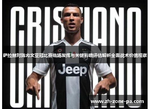 萨拉赫对阵尤文亚冠比赛临场发挥与关键影响评估解析全面战术价值观察 萨拉赫对阵尤文亚冠比赛临场发挥与关键影响评估解析全面战术价值观察