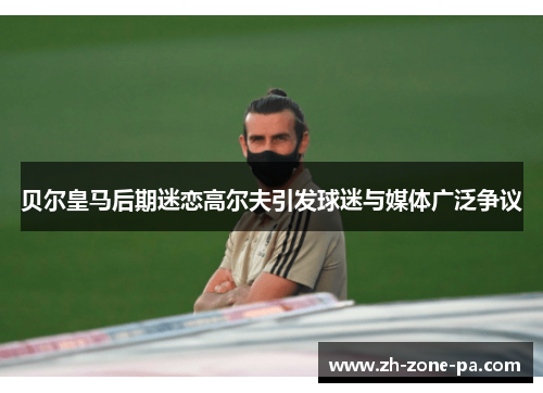 贝尔皇马后期迷恋高尔夫引发球迷与媒体广泛争议