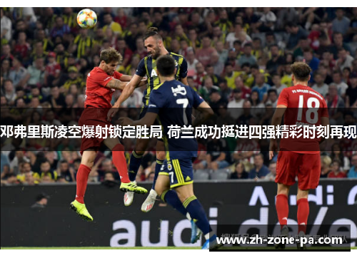 邓弗里斯凌空爆射锁定胜局 荷兰成功挺进四强精彩时刻再现