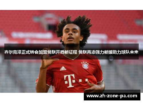 齐尔克泽正式转会加盟曼联开启新征程 曼联再添强力新援助力球队未来