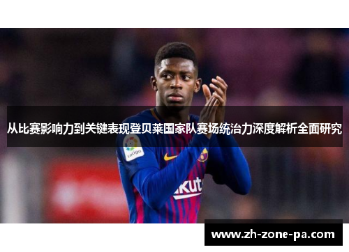 从比赛影响力到关键表现登贝莱国家队赛场统治力深度解析全面研究