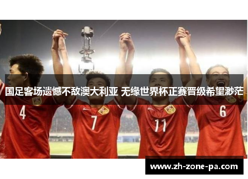 国足客场遗憾不敌澳大利亚 无缘世界杯正赛晋级希望渺茫