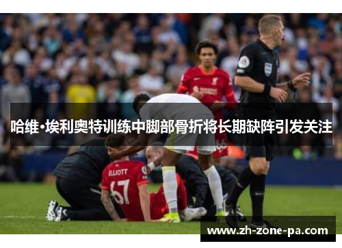 哈维·埃利奥特训练中脚部骨折将长期缺阵引发关注