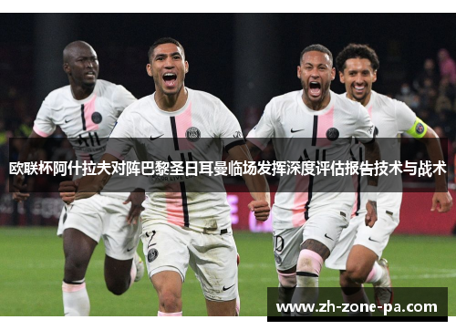 欧联杯阿什拉夫对阵巴黎圣日耳曼临场发挥深度评估报告技术与战术 欧联杯阿什拉夫对阵巴黎圣日耳曼临场发挥深度评估报告技术与战术
