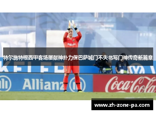 特尔施特根西甲客场屡献神扑力保巴萨城门不失书写门神传奇新篇章 特尔施特根西甲客场屡献神扑力保巴萨城门不失书写门神传奇新篇章